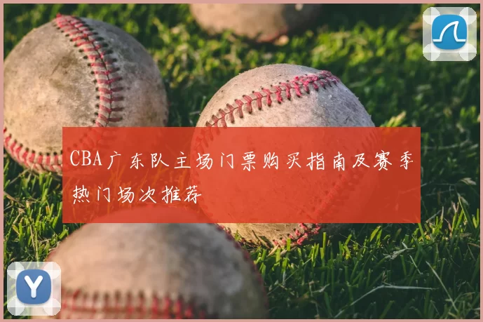 CBA广东队主场门票购买指南及赛季热门场次推荐
