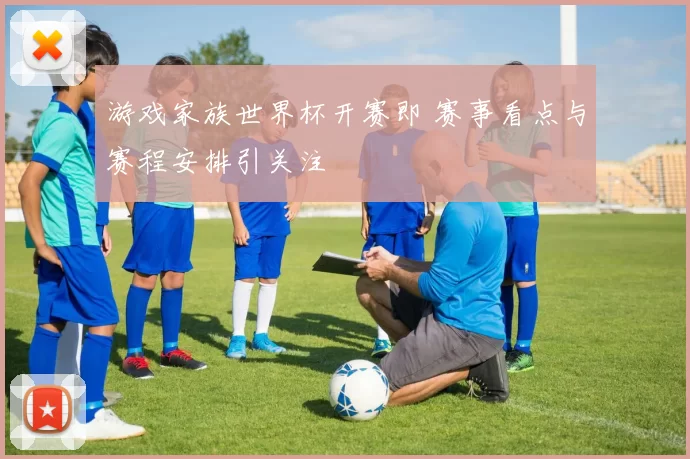 游戏家族世界杯开赛即 赛事看点与赛程安排引关注
