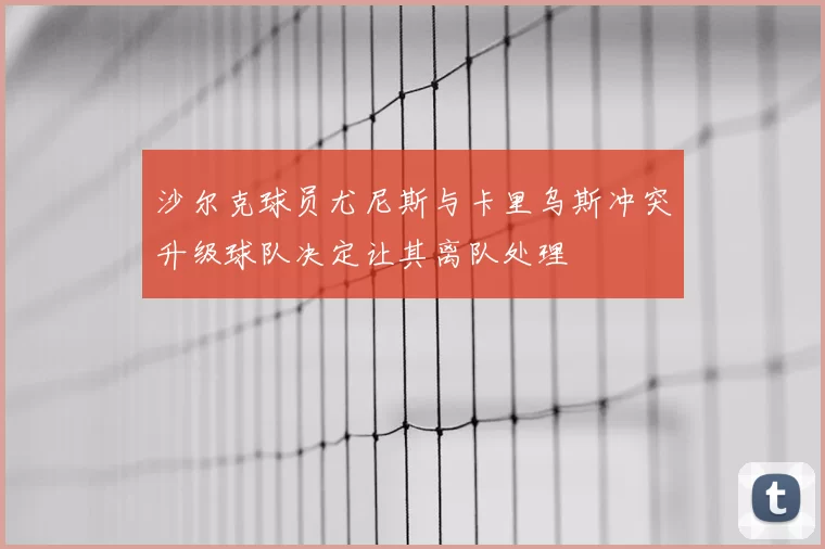 沙尔克球员尤尼斯与卡里乌斯冲突升级球队决定让其离队处理