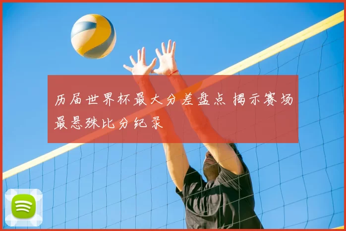 历届世界杯最大分差盘点 揭示赛场最悬殊比分纪录