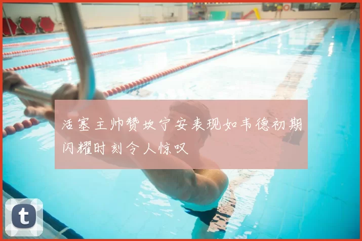 活塞主帅赞坎宁安表现如韦德初期闪耀时刻令人惊叹