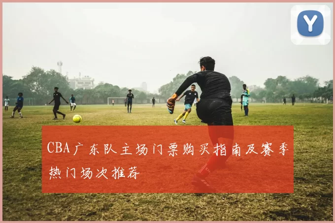 CBA广东队主场门票购买指南及赛季热门场次推荐