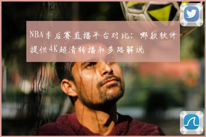 NBA季后赛直播平台对比:哪款软件提供4K超清转播和多路解说