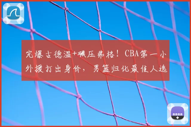 完爆古德温+碾压弗格！CBA第一小外援打出身价，男篮归化最佳人选
