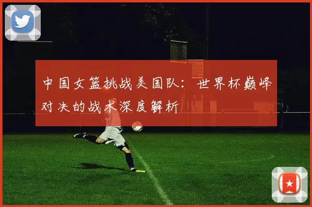 中国女篮挑战美国队：世界杯巅峰对决的战术深度解析