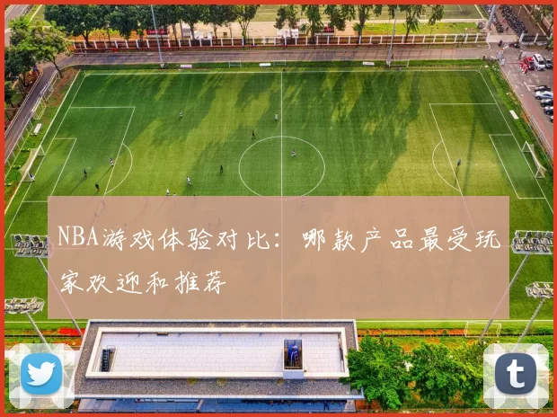 NBA游戏体验对比：哪款产品最受玩家欢迎和推荐