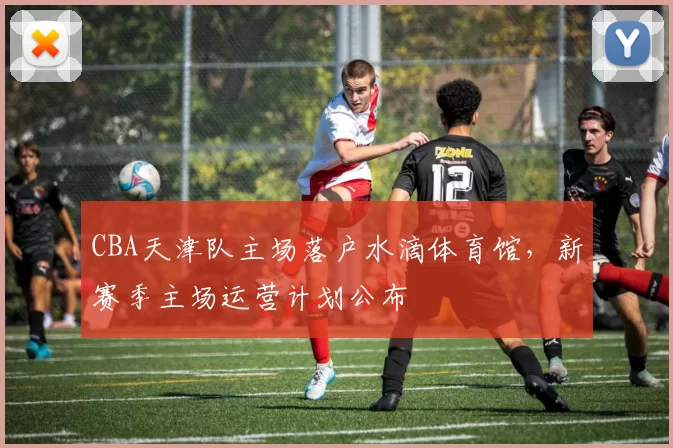 CBA天津队主场落户水滴体育馆，新赛季主场运营计划公布
