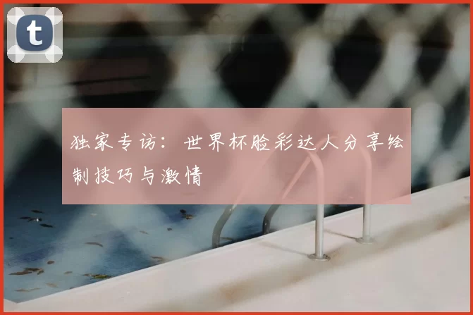 独家专访:世界杯脸彩达人分享绘制技巧与激情
