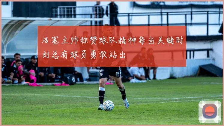 活塞主帅称赞球队精神每当关键时刻总有球员勇敢站出