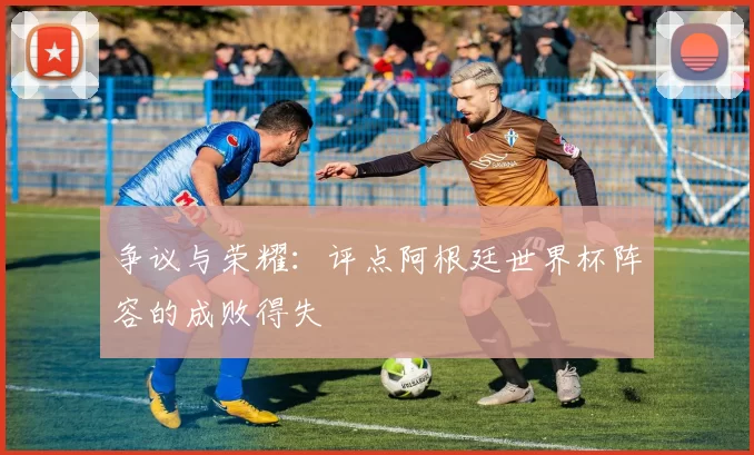 争议与荣耀:评点阿根廷世界杯阵容的成败得失