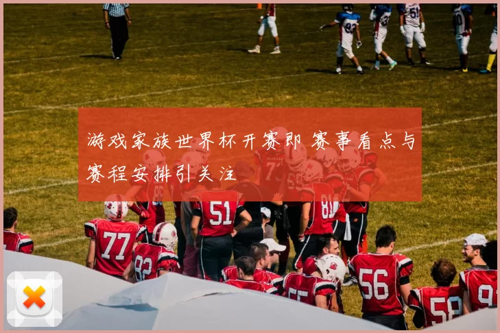 游戏家族世界杯开赛即 赛事看点与赛程安排引关注