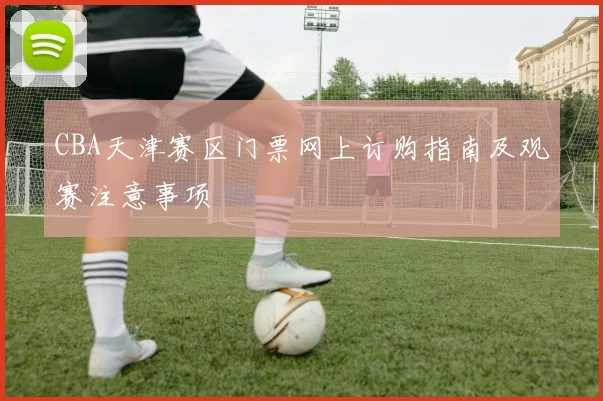 CBA天津赛区门票网上订购指南及观赛注意事项