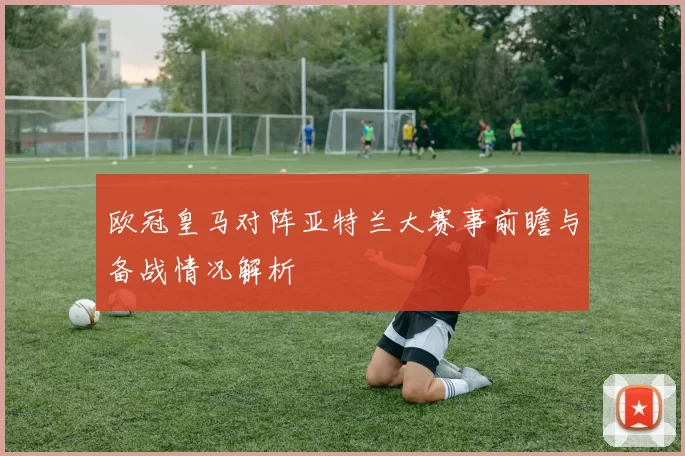 欧冠皇马对阵亚特兰大赛事前瞻与备战情况解析