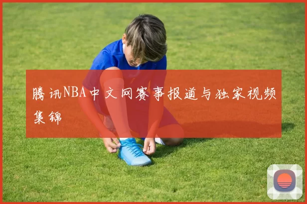 腾讯NBA中文网赛事报道与独家视频集锦