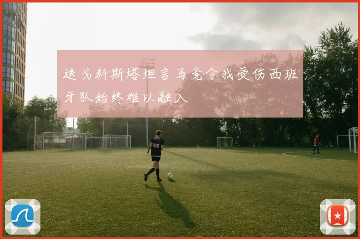 迭戈科斯塔坦言马竞令我受伤西班牙队始终难以融入