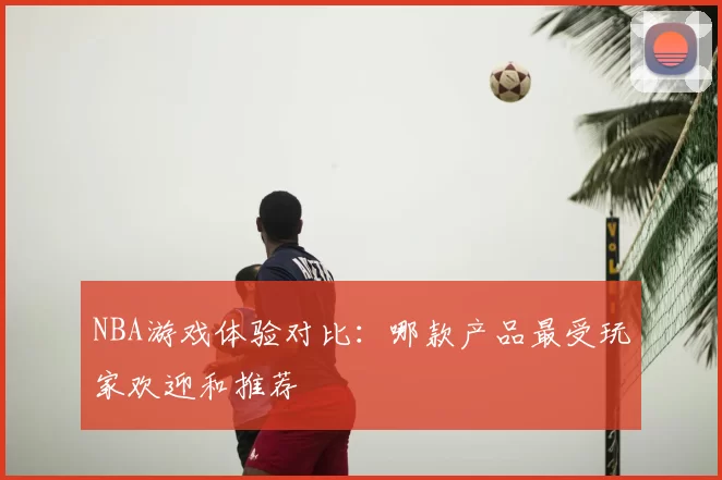 NBA游戏体验对比：哪款产品最受玩家欢迎和推荐