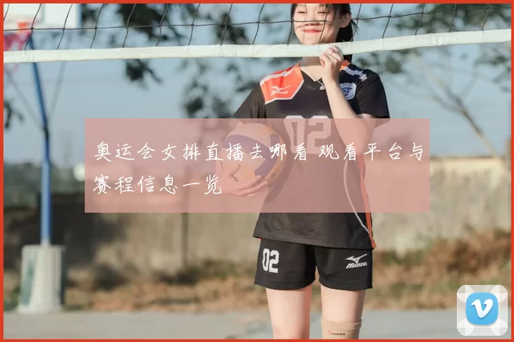 奥运会女排直播去哪看 观看平台与赛程信息一览