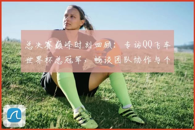 总决赛巅峰时刻回顾:专访QQ飞车世界杯总冠军,畅谈团队协作与个人成长