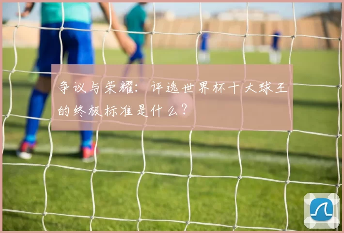 争议与荣耀:评选世界杯十大球王的终极标准是什么?