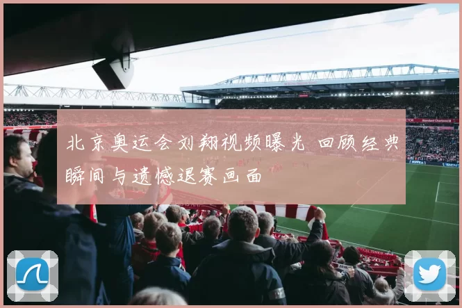 北京奥运会刘翔视频曝光 回顾经典瞬间与遗憾退赛画面
