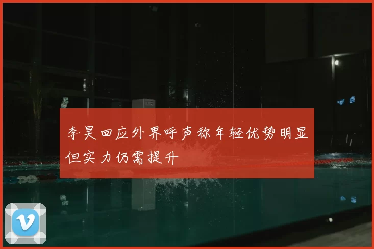 李昊回应外界呼声称年轻优势明显但实力仍需提升