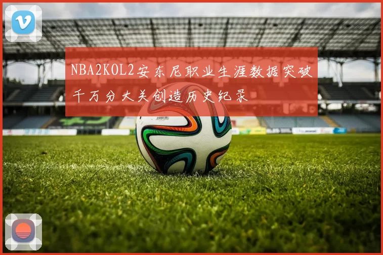 NBA2KOL2安东尼职业生涯数据突破千万分大关创造历史纪录