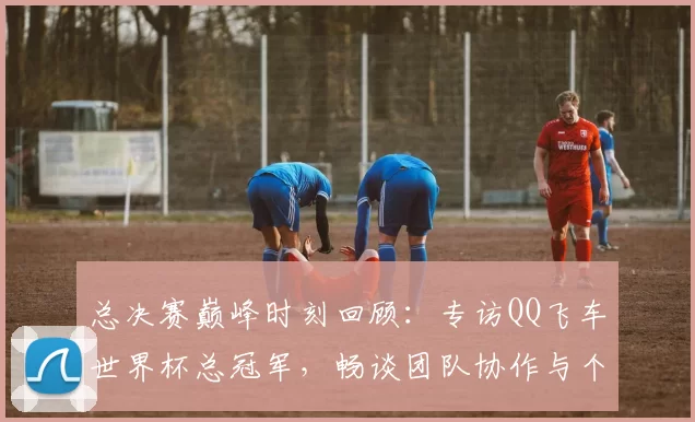 总决赛巅峰时刻回顾：专访QQ飞车世界杯总冠军，畅谈团队协作与个人成长