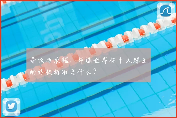 争议与荣耀:评选世界杯十大球王的终极标准是什么?