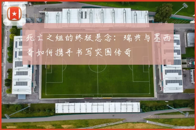 死亡之组的终极悬念:瑞典与墨西哥如何携手书写突围传奇