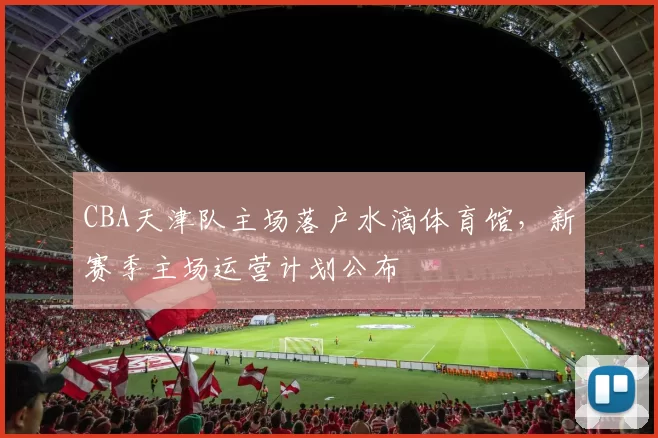 CBA天津队主场落户水滴体育馆,新赛季主场运营计划公布