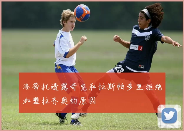 洛蒂托透露奇克和拉斯帕多里拒绝加盟拉齐奥的原因