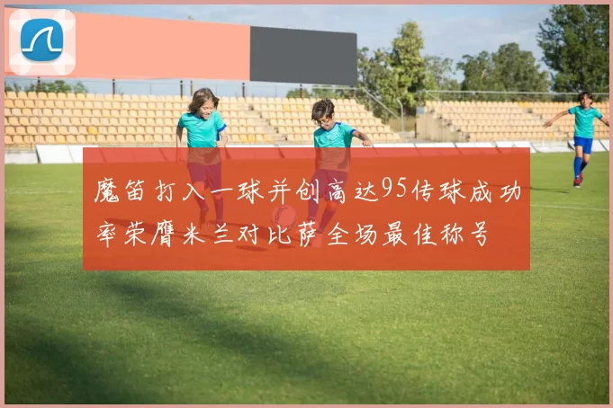 魔笛打入一球并创高达95传球成功率荣膺米兰对比萨全场最佳称号