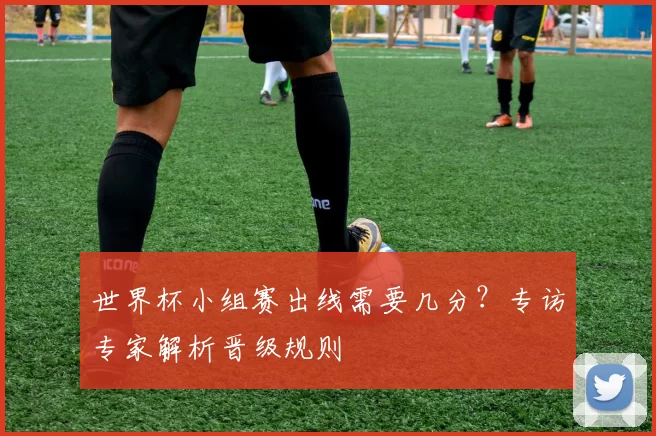 世界杯小组赛出线需要几分?专访专家解析晋级规则