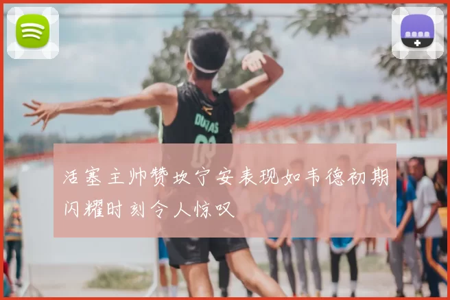 活塞主帅赞坎宁安表现如韦德初期闪耀时刻令人惊叹