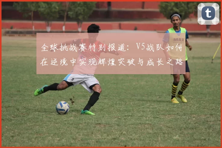 全球挑战赛特别报道：V5战队如何在逆境中实现辉煌突破与成长之路
