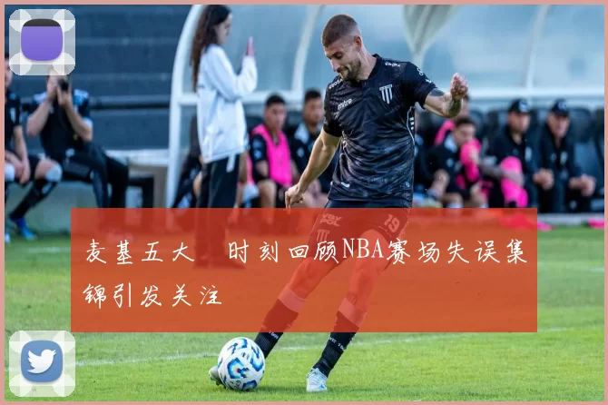 麦基五大囧时刻回顾NBA赛场失误集锦引发关注