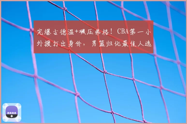完爆古德温+碾压弗格！CBA第一小外援打出身价，男篮归化最佳人选