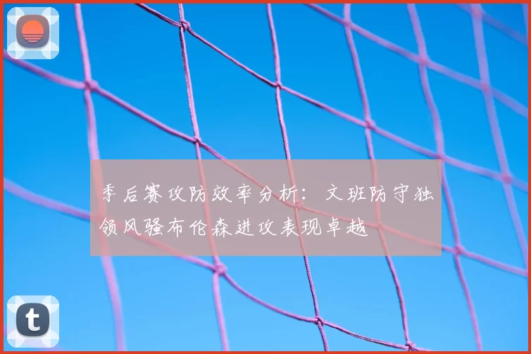 季后赛攻防效率分析:文班防守独领风骚布伦森进攻表现卓越