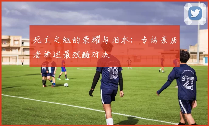 死亡之组的荣耀与泪水:专访亲历者讲述最残酷对决