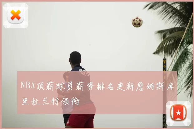 NBA顶薪球员薪资排名更新詹姆斯库里杜兰特领衔