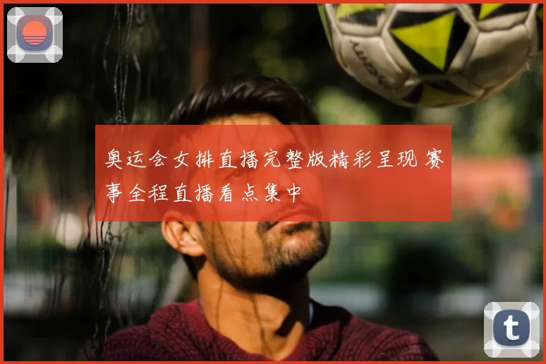 奥运会女排直播完整版精彩呈现 赛事全程直播看点集中