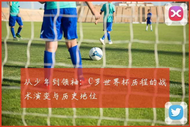 从少年到领袖:C罗世界杯历程的战术演变与历史地位