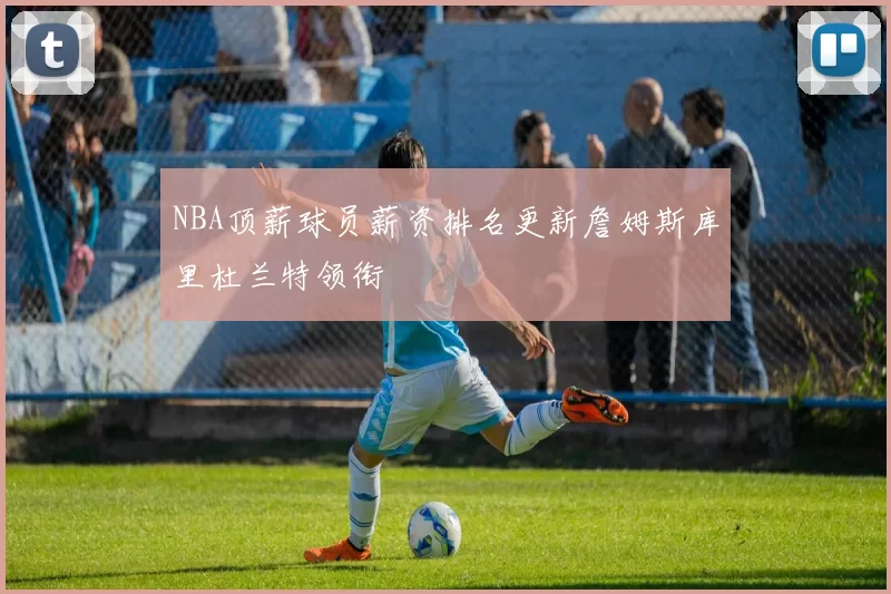 NBA顶薪球员薪资排名更新詹姆斯库里杜兰特领衔