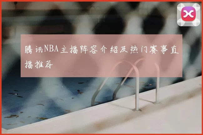 腾讯NBA主播阵容介绍及热门赛事直播推荐