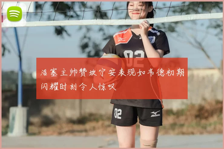 活塞主帅赞坎宁安表现如韦德初期闪耀时刻令人惊叹