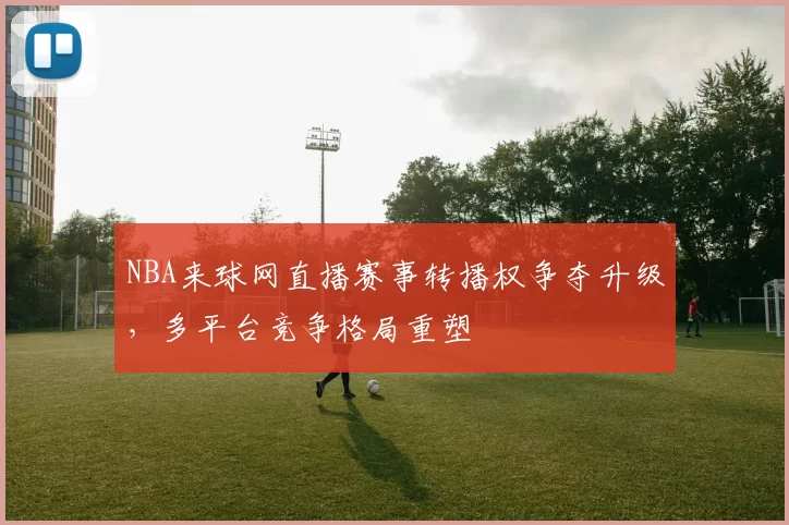NBA来球网直播赛事转播权争夺升级,多平台竞争格局重塑