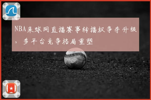 NBA来球网直播赛事转播权争夺升级,多平台竞争格局重塑