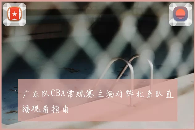 广东队CBA常规赛主场对阵北京队直播观看指南