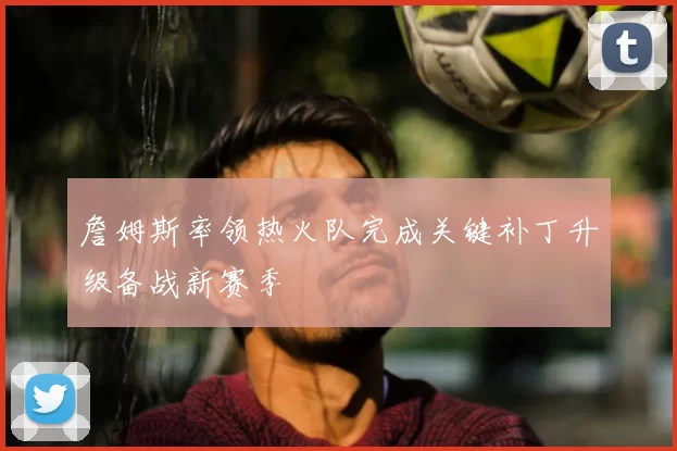 詹姆斯率领热火队完成关键补丁升级备战新赛季