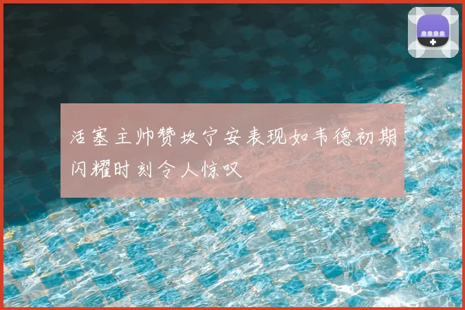 活塞主帅赞坎宁安表现如韦德初期闪耀时刻令人惊叹
